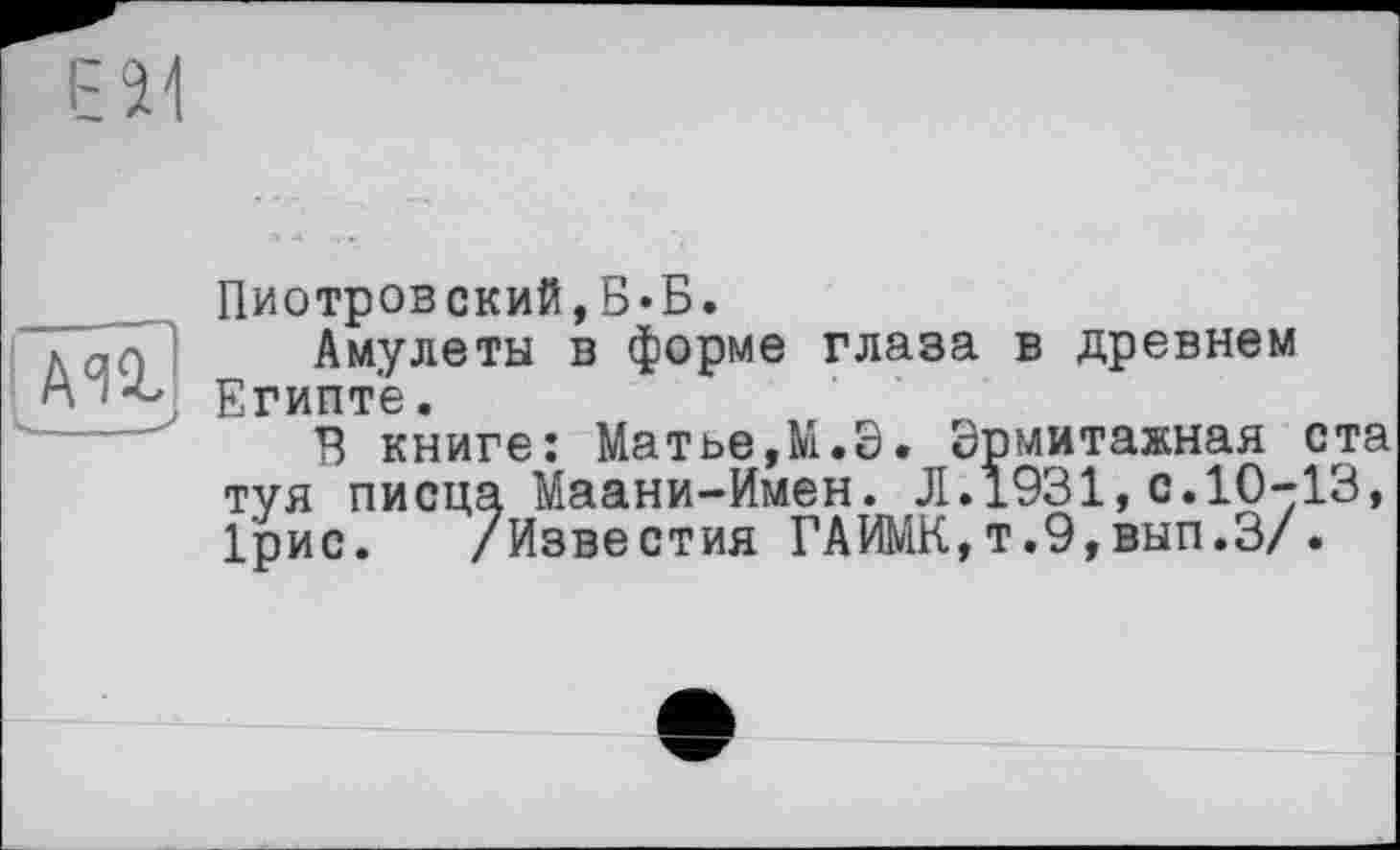 ﻿Пиотровский,Б«Б.
Амулеты в форме глаза в древнем Египте.
В книге: Матье,М.Э. Эрмитажная ста туя писца Маани-Имен. Л.1931,с.10-13, 1'рис. /Известия ГАИМК,т.9,вып.З/.